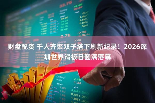 财盘配资 千人齐聚双子塔下刷新纪录！2026深圳世界滑板日圆满落幕