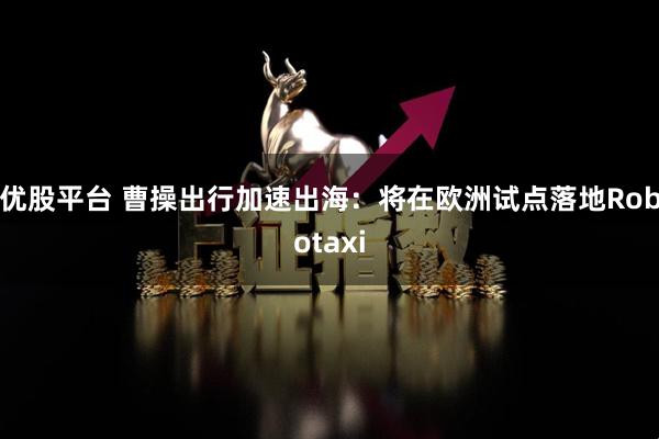 优股平台 曹操出行加速出海：将在欧洲试点落地Robotaxi