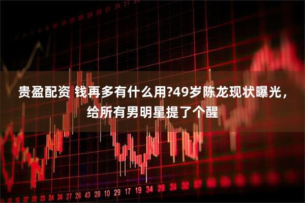 贵盈配资 钱再多有什么用?49岁陈龙现状曝光，给所有男明星提了个醒