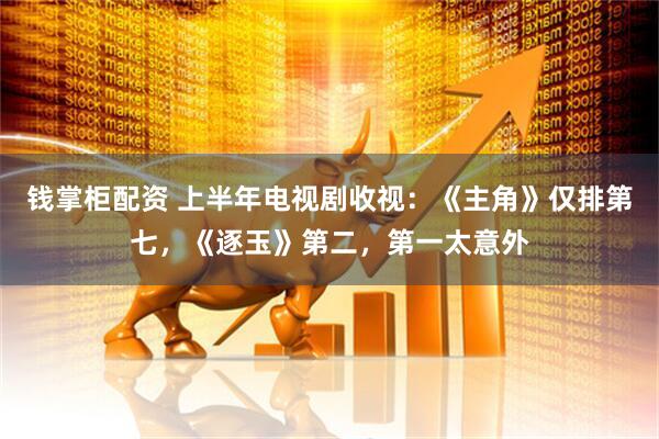 钱掌柜配资 上半年电视剧收视：《主角》仅排第七，《逐玉》第二，第一太意外