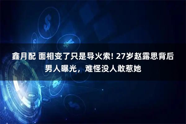 鑫月配 面相变了只是导火索! 27岁赵露思背后男人曝光，难怪没人敢惹她