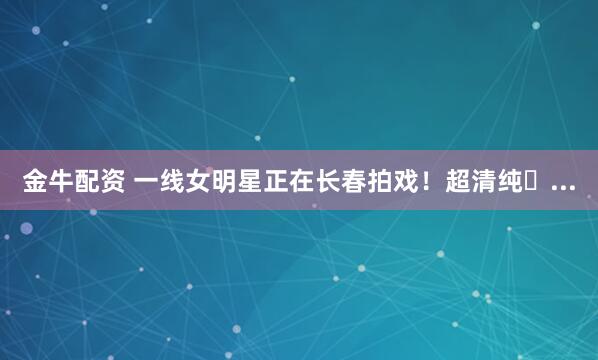 金牛配资 一线女明星正在长春拍戏！超清纯�...