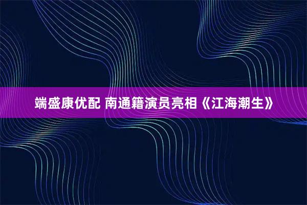 端盛康优配 南通籍演员亮相《江海潮生》