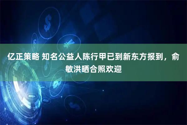 亿正策略 知名公益人陈行甲已到新东方报到，俞敏洪晒合照欢迎