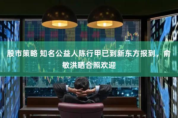 股市策略 知名公益人陈行甲已到新东方报到，俞敏洪晒合照欢迎