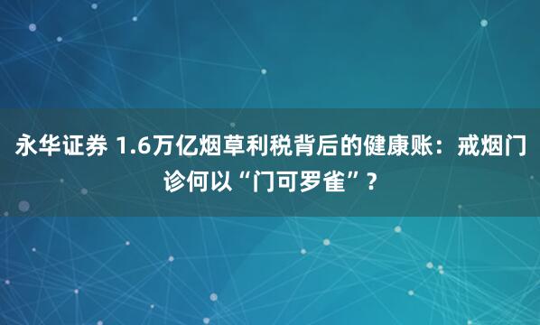 永华证券 1.6万亿烟草利税背后的健康账：戒烟门诊何以“门可罗雀”？