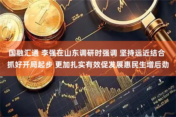 国融汇通 李强在山东调研时强调 坚持远近结合 抓好开局起步 更加扎实有效促发展惠民生增后劲