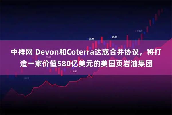 中祥网 Devon和Coterra达成合并协议，将打造一家价值580亿美元的美国页岩油集团