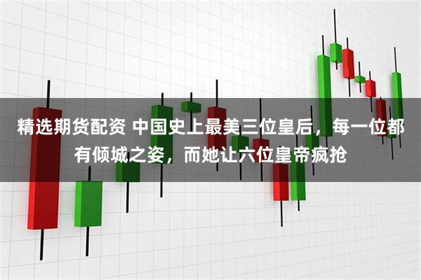 精选期货配资 中国史上最美三位皇后，每一位都有倾城之姿，而她让六位皇帝疯抢