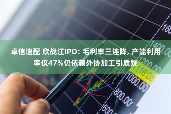 卓信速配 欣战江IPO: 毛利率三连降, 产能利用率仅47%仍依赖外协加工引质疑