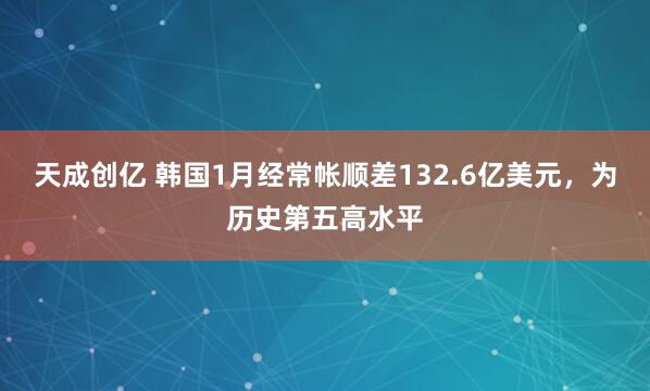 天成创亿 韩国1月经常帐顺差132.6亿美元，为历史第五高水平