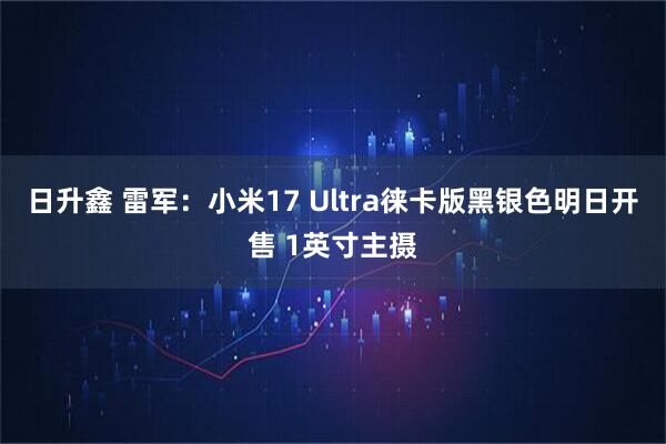 日升鑫 雷军：小米17 Ultra徕卡版黑银色明日开售 1英寸主摄