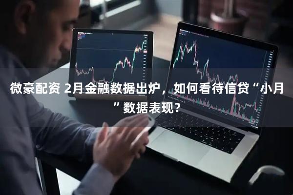 微豪配资 2月金融数据出炉，如何看待信贷“小月”数据表现？