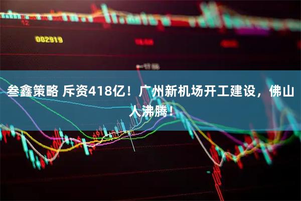 叁鑫策略 斥资418亿！广州新机场开工建设，佛山人沸腾！