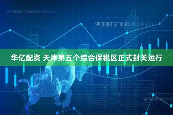 华亿配资 天津第五个综合保税区正式封关运行