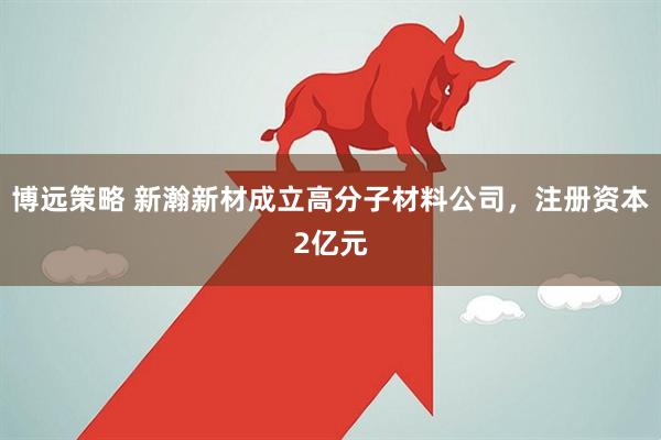 博远策略 新瀚新材成立高分子材料公司，注册资本2亿元