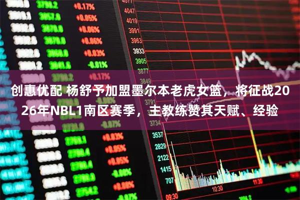 创惠优配 杨舒予加盟墨尔本老虎女篮，将征战2026年NBL1南区赛季，主教练赞其天赋、经验
