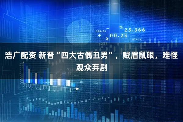 浩广配资 新晋“四大古偶丑男”，贼眉鼠眼，难怪观众弃剧