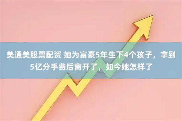 美通美股票配资 她为富豪5年生下4个孩子，拿到5亿分手费后离开了，如今她怎样了