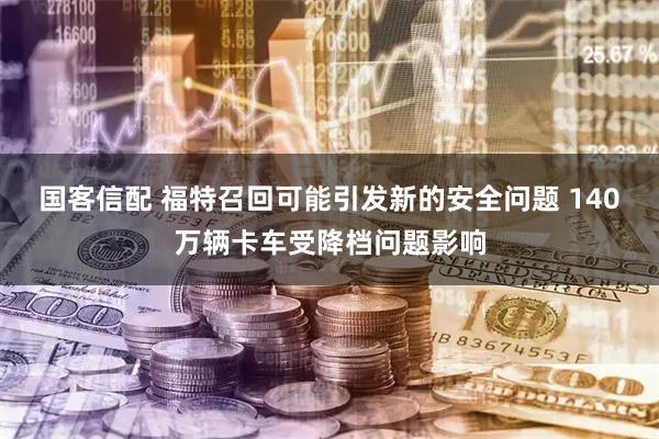 国客信配 福特召回可能引发新的安全问题 140万辆卡车受降档问题影响