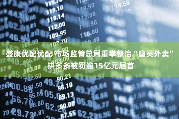 盛康优配优配 市场监管总局重拳整治“幽灵外卖” 拼多多被罚逾15亿元居首