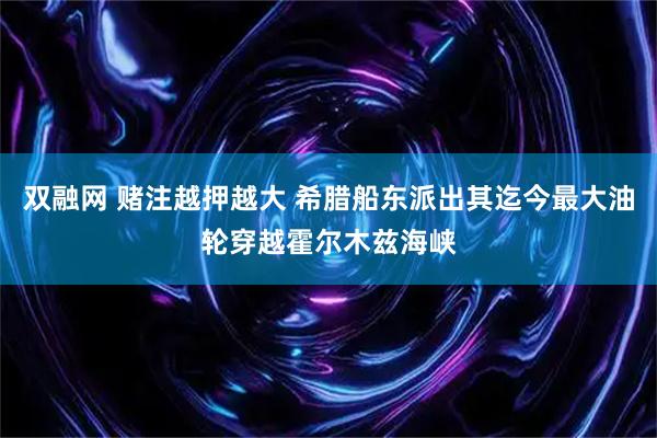 双融网 赌注越押越大 希腊船东派出其迄今最大油轮穿越霍尔木兹海峡