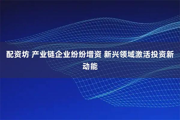 配资坊 产业链企业纷纷增资 新兴领域激活投资新动能
