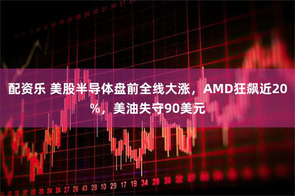 配资乐 美股半导体盘前全线大涨，AMD狂飙近20%，美油失守90美元