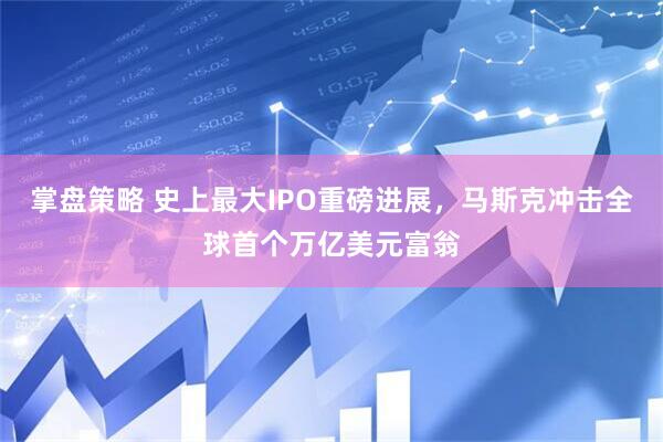 掌盘策略 史上最大IPO重磅进展，马斯克冲击全球首个万亿美元富翁