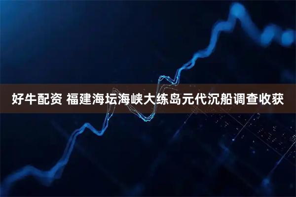 好牛配资 福建海坛海峡大练岛元代沉船调查收获