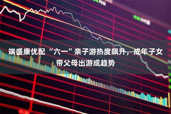 端盛康优配 “六一”亲子游热度飙升，成年子女带父母出游成趋势