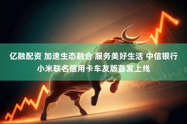 亿融配资 加速生态融合 服务美好生活 中信银行小米联名信用卡车友版首发上线