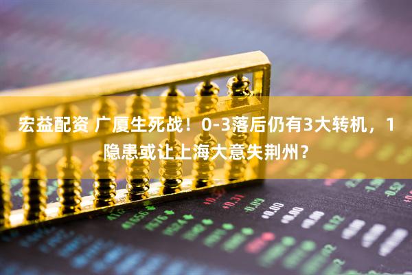 宏益配资 广厦生死战！0-3落后仍有3大转机，1隐患或让上海大意失荆州？