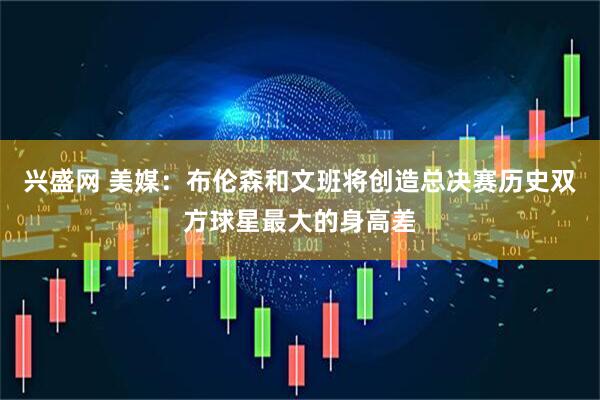 兴盛网 美媒：布伦森和文班将创造总决赛历史双方球星最大的身高差