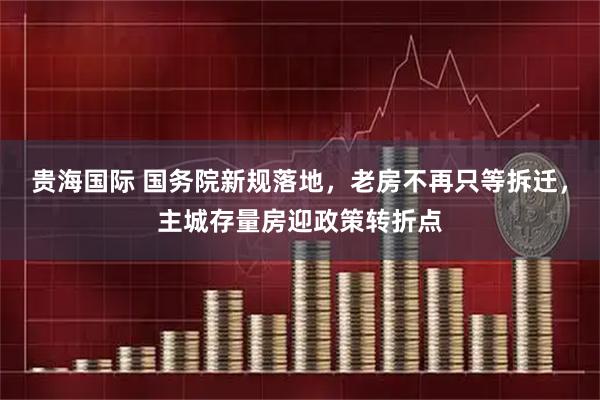 贵海国际 国务院新规落地，老房不再只等拆迁，主城存量房迎政策转折点