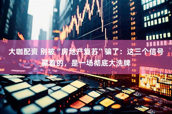 大咖配资 别被“房地产复苏”骗了：这三个信号藏着的，是一场彻底大洗牌