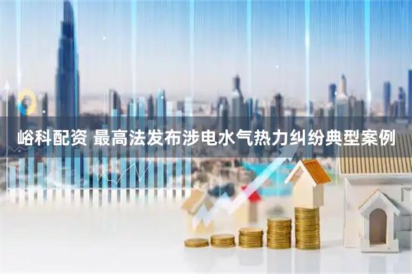 峪科配资 最高法发布涉电水气热力纠纷典型案例