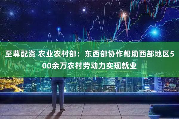 至尊配资 农业农村部：东西部协作帮助西部地区500余万农村劳动力实现就业