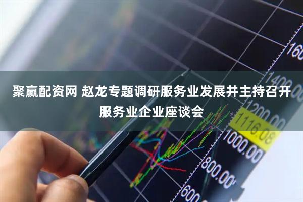 聚赢配资网 赵龙专题调研服务业发展并主持召开服务业企业座谈会