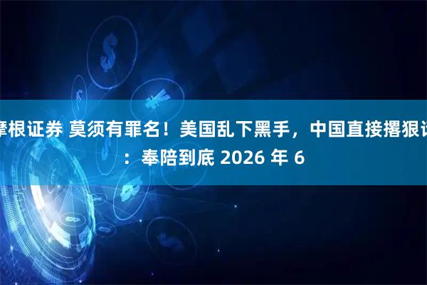 摩根证券 莫须有罪名！美国乱下黑手，中国直接撂狠话：奉陪到底 2026 年 6