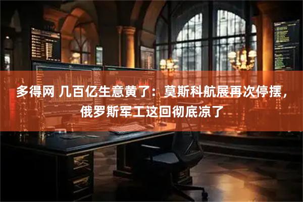 多得网 几百亿生意黄了：莫斯科航展再次停摆，俄罗斯军工这回彻底凉了