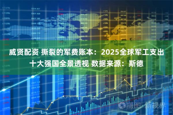 威贤配资 撕裂的军费账本：2025全球军工支出十大强国全景透视 数据来源：斯德