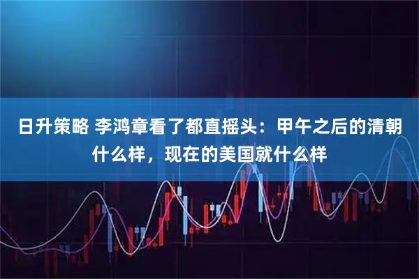日升策略 李鸿章看了都直摇头：甲午之后的清朝什么样，现在的美国就什么样