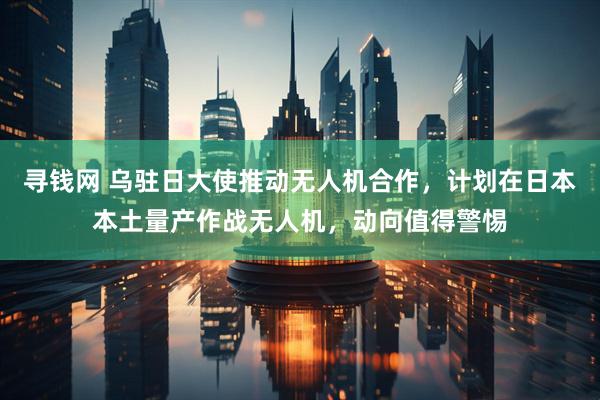 寻钱网 乌驻日大使推动无人机合作，计划在日本本土量产作战无人机，动向值得警惕