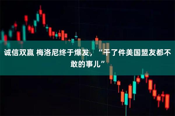 诚信双赢 梅洛尼终于爆发，“干了件美国盟友都不敢的事儿”