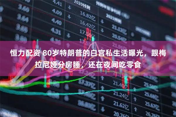 恒力配资 80岁特朗普的白宫私生活曝光，跟梅拉尼娅分房睡，还在夜间吃零食