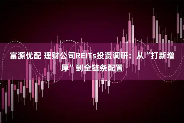 富源优配 理财公司REITs投资调研：从“打新增厚”到全链条配置