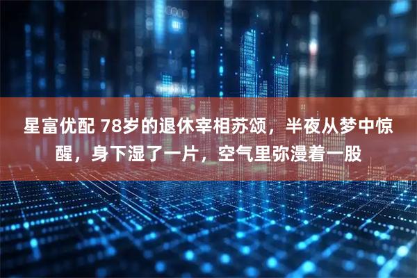 星富优配 78岁的退休宰相苏颂，半夜从梦中惊醒，身下湿了一片，空气里弥漫着一股
