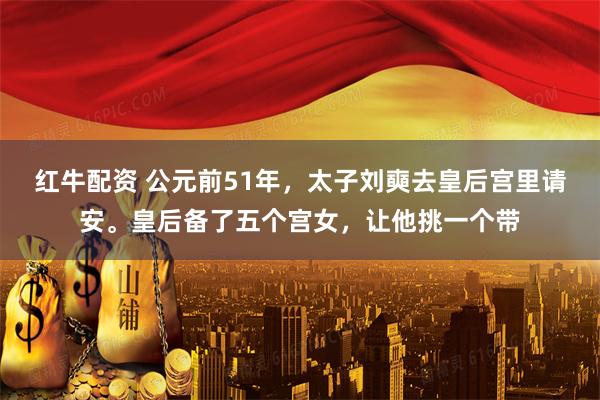 红牛配资 公元前51年,太子刘奭去皇后宫里请安。皇后备了五个宫女,让他挑一个带