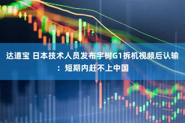 达道宝 日本技术人员发布宇树G1拆机视频后认输：短期内赶不上中国